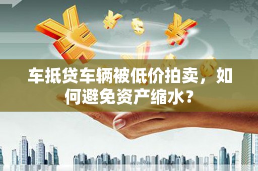 阳朔车抵贷车辆被低价拍卖，如何避免资产缩水？